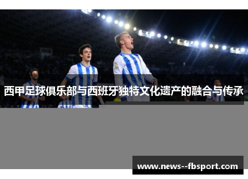 西甲足球俱乐部与西班牙独特文化遗产的融合与传承