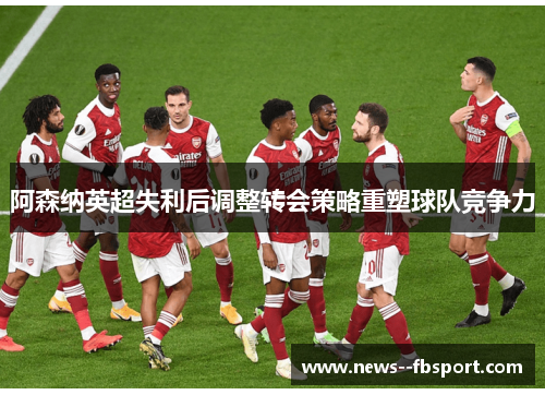 阿森纳英超失利后调整转会策略重塑球队竞争力