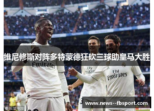维尼修斯对阵多特蒙德狂砍三球助皇马大胜
