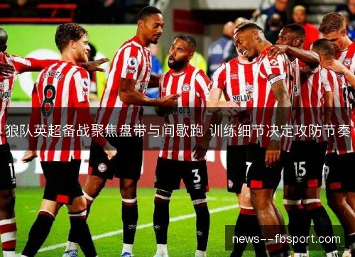 狼队英超备战聚焦盘带与间歇跑 训练细节决定攻防节奏