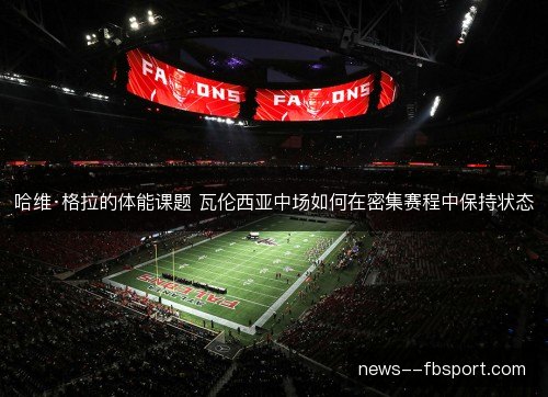 哈维·格拉的体能课题 瓦伦西亚中场如何在密集赛程中保持状态